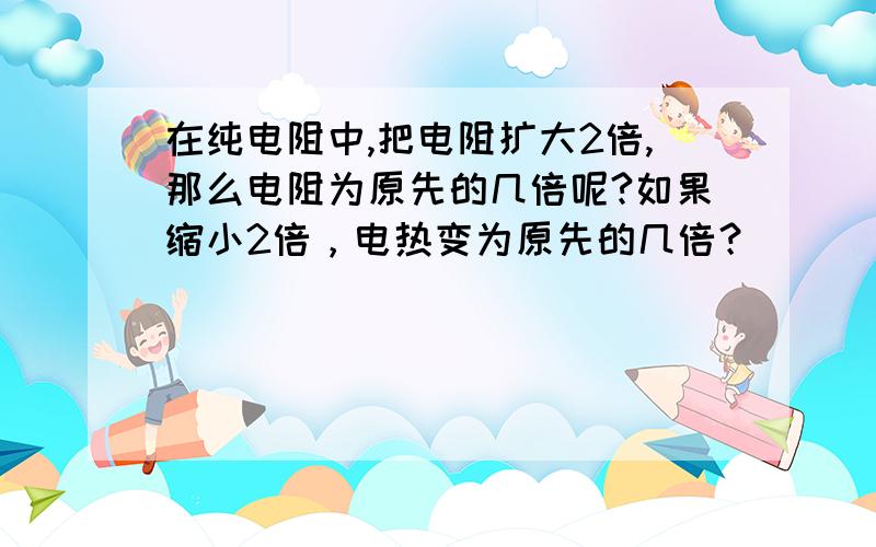 在纯电阻中,把电阻扩大2倍,那么电阻为原先的几倍呢?如果缩小2倍，电热变为原先的几倍？