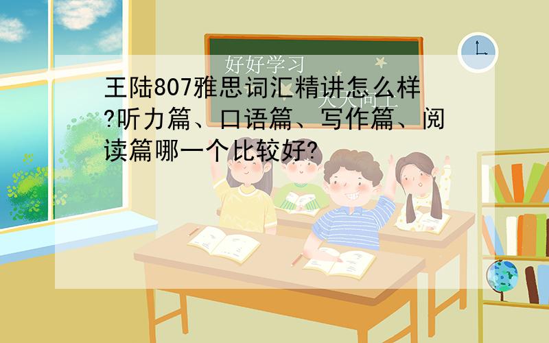 王陆807雅思词汇精讲怎么样?听力篇、口语篇、写作篇、阅读篇哪一个比较好?