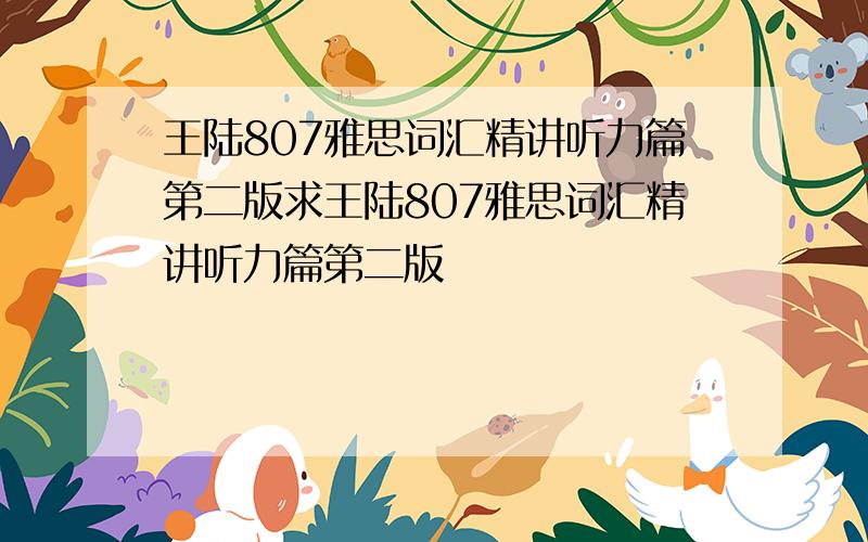 王陆807雅思词汇精讲听力篇第二版求王陆807雅思词汇精讲听力篇第二版