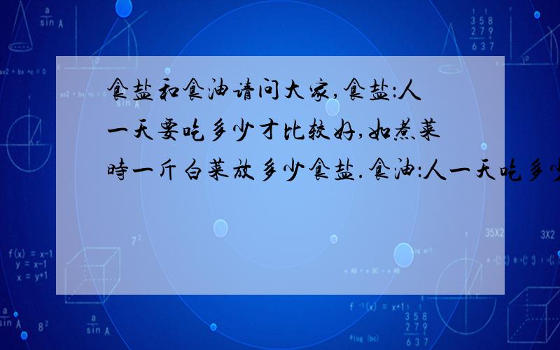 食盐和食油请问大家,食盐：人一天要吃多少才比较好,如煮菜时一斤白菜放多少食盐.食油：人一天吃多少才合适,要是人天天煮菜都放很多食油,菜煮好了还能有菜上面清楚看到油,要是过时候