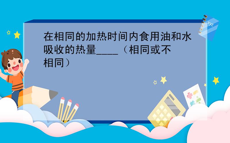 在相同的加热时间内食用油和水吸收的热量____（相同或不相同）