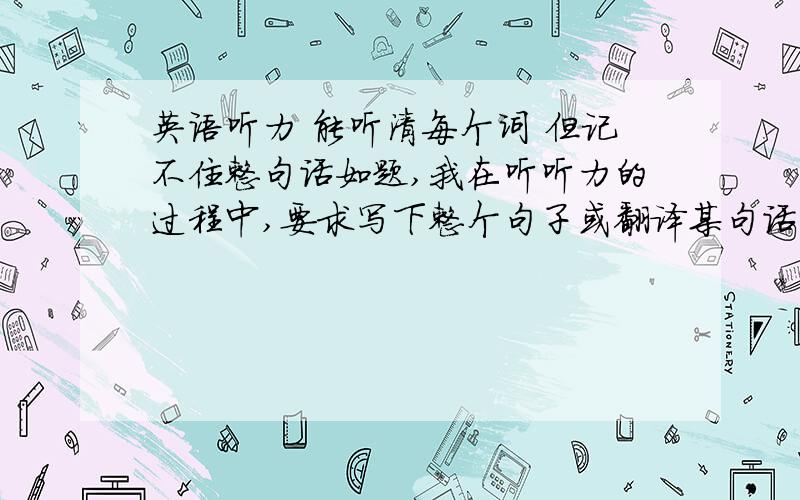 英语听力 能听清每个词 但记不住整句话如题,我在听听力的过程中,要求写下整个句子或翻译某句话,单词我能听清,但是句子记不住,也写不出来……哪位大侠有解决这种情况的办法…小弟真的