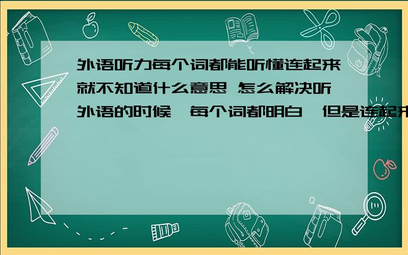 外语听力每个词都能听懂连起来就不知道什么意思 怎么解决听外语的时候,每个词都明白,但是连起来整个句子或文章就不明白什么意思,这是为什么?是听得不够多还是阅读练习不够?请教高手