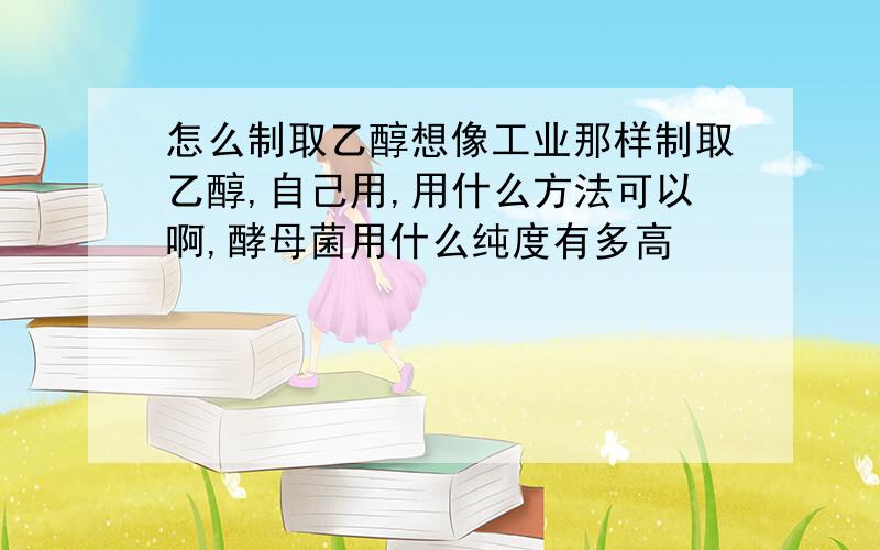 怎么制取乙醇想像工业那样制取乙醇,自己用,用什么方法可以啊,酵母菌用什么纯度有多高