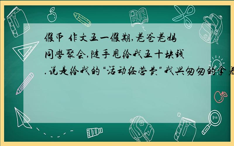 假币 作文五一假期,老爸老妈同学聚会,随手甩给我五十块钱.说是给我的“活动经营费”我兴匆匆的拿着钱,在面包店买了十块钱面包,手里拿着剩下的四十块钱,默默地盘算着这钱的用法,突发