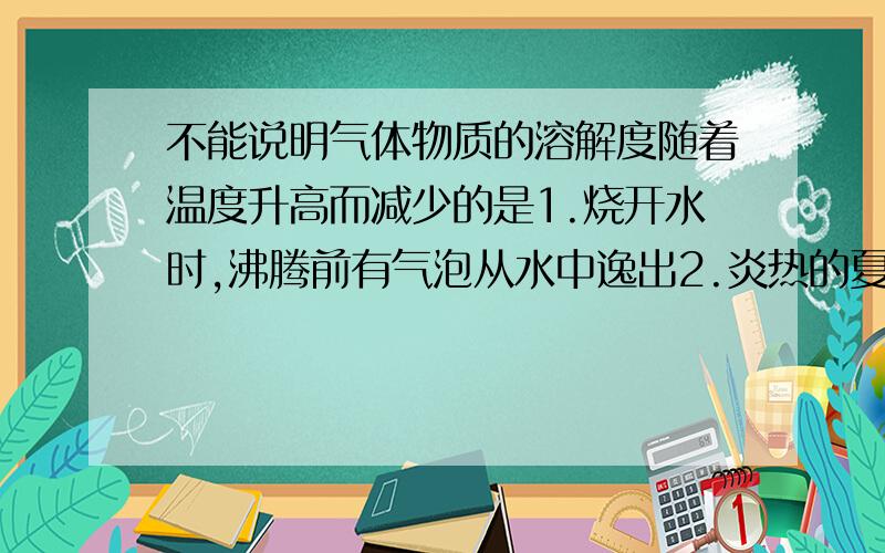 不能说明气体物质的溶解度随着温度升高而减少的是1.烧开水时,沸腾前有气泡从水中逸出2.炎热的夏季,池塘里的鱼常常浮出水面3.打开汽水瓶盖时,有大量气泡逸出4.喝了汽水之后,人常常会打