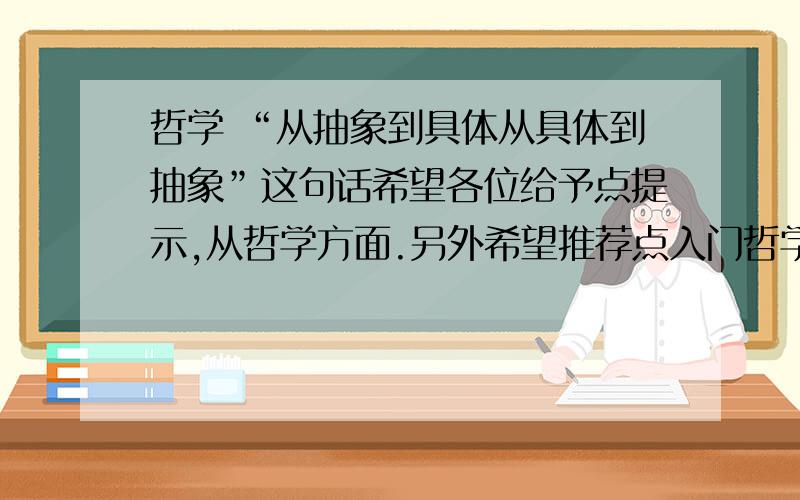 哲学 “从抽象到具体从具体到抽象”这句话希望各位给予点提示,从哲学方面.另外希望推荐点入门哲学的书不要用敷衍的态度去解决问题哦~要么就低劣了！