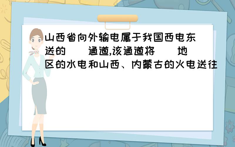 山西省向外输电属于我国西电东送的＿＿通道,该通道将＿＿地区的水电和山西、内蒙古的火电送往＿＿地区...山西省向外输电属于我国西电东送的＿＿通道,该通道将＿＿地区的水电和山西