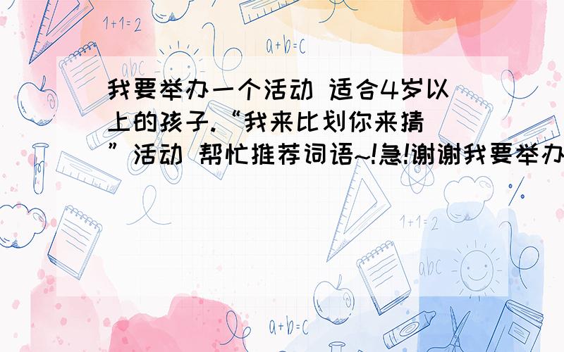 我要举办一个活动 适合4岁以上的孩子.“我来比划你来猜 ”活动 帮忙推荐词语~!急!谢谢我要举办一个活动 适合4岁以上的孩子!“我来比划你来猜 ”活动  帮忙推荐词语~!能够和家长互动的.