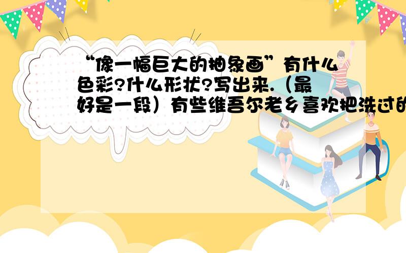 “像一幅巨大的抽象画”有什么色彩?什么形状?写出来.（最好是一段）有些维吾尔老乡喜欢把洗过的衣服直接摊铺在沙漠上晾晒.远远望去,那大大小小、五颜六色、形态各异、横七竖八的衣