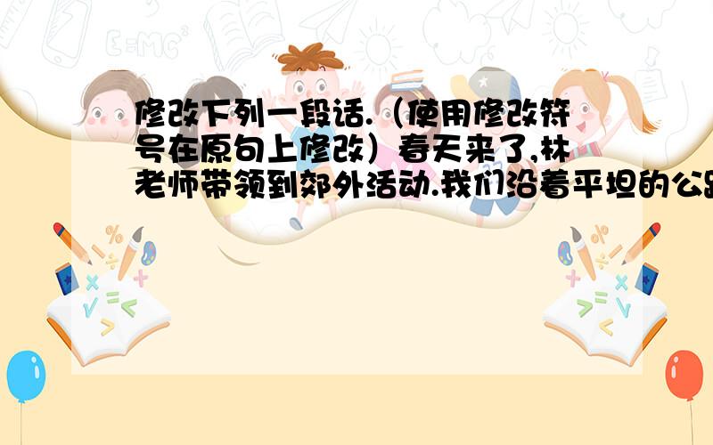 修改下列一段话.（使用修改符号在原句上修改）春天来了,林老师带领到郊外活动.我们沿着平坦的公路走着,一会儿巍我的山峰,壮丽的田野、曲折的小溪,便涌现在我们的眼前.看,白灵鸟在枝