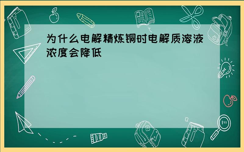 为什么电解精炼铜时电解质溶液浓度会降低