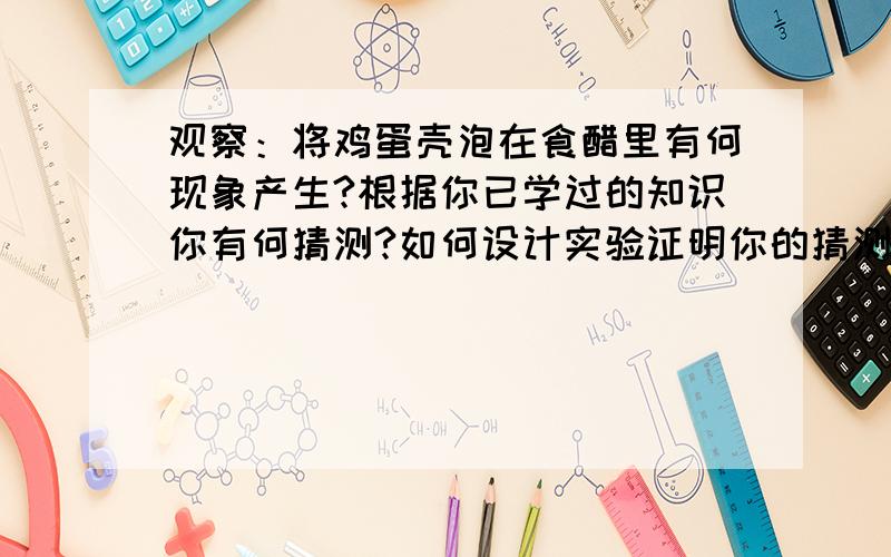 观察：将鸡蛋壳泡在食醋里有何现象产生?根据你已学过的知识你有何猜测?如何设计实验证明你的猜测?问：你所需要的仪器：你所需要的药品：你的实验步骤：