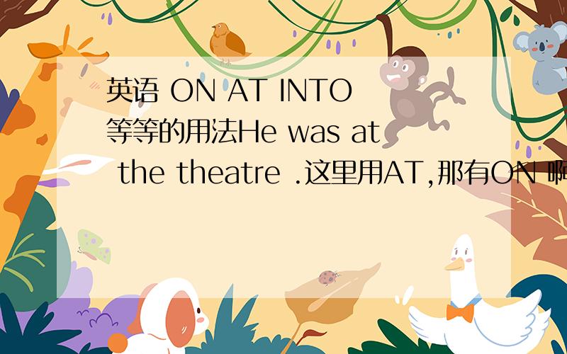 英语 ON AT INTO 等等的用法He was at the theatre .这里用AT,那有ON 啊什么的 有大神给我讲讲吗