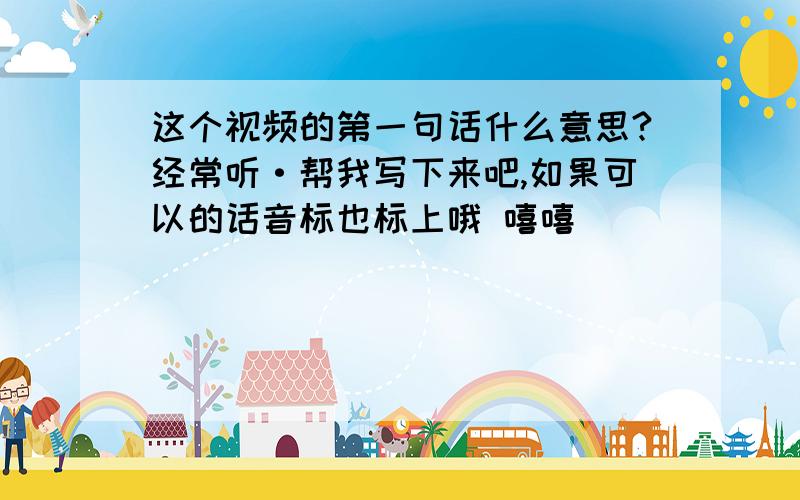 这个视频的第一句话什么意思?经常听·帮我写下来吧,如果可以的话音标也标上哦 嘻嘻