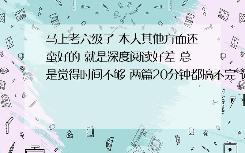 马上考六级了 本人其他方面还蛮好的 就是深度阅读好差 总是觉得时间不够 两篇20分钟都搞不完 词汇我觉得我自己还不错的 好像是方法的问题