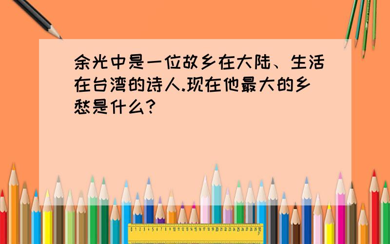 余光中是一位故乡在大陆、生活在台湾的诗人.现在他最大的乡愁是什么?