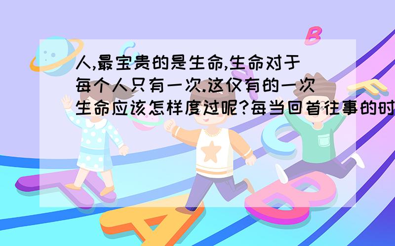 人,最宝贵的是生命,生命对于每个人只有一次.这仅有的一次生命应该怎样度过呢?每当回首往事的时候,不要评价我要的是评价