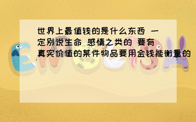 世界上最值钱的是什么东西 一定别说生命 感情之类的 要有真实价值的某件物品要用金钱能衡量的 别再或说八道了 我问的是物件啊 还要真实存在 市场上就有的