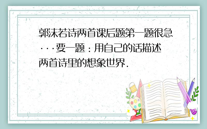 郭沫若诗两首课后题第一题很急···要一题：用自己的话描述两首诗里的想象世界.