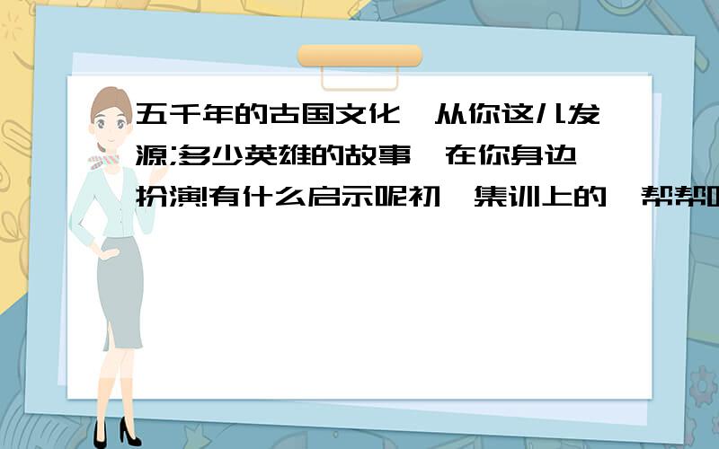 五千年的古国文化,从你这儿发源;多少英雄的故事,在你身边扮演!有什么启示呢初一集训上的,帮帮吧,