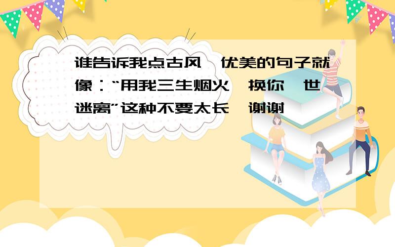 谁告诉我点古风,优美的句子就像：“用我三生烟火,换你一世迷离”这种不要太长,谢谢