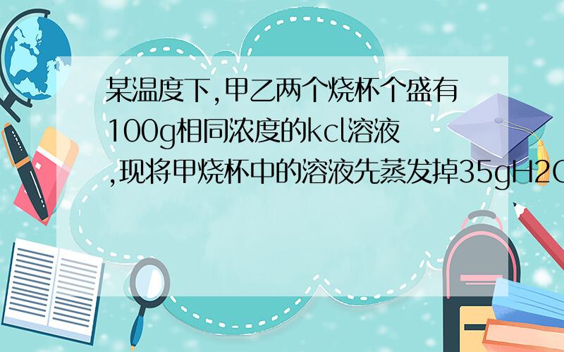 某温度下,甲乙两个烧杯个盛有100g相同浓度的kcl溶液,现将甲烧杯中的溶液先蒸发掉35gH2O,析出5g晶体,乙溶液蒸发掉45gH20,析出晶体10g.则原溶液的质量分数为 A10% B15% C20% D25% - -