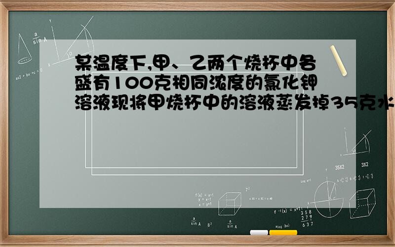 某温度下,甲、乙两个烧杯中各盛有100克相同浓度的氯化钾溶液现将甲烧杯中的溶液蒸发掉35克水,析出晶体5克；乙烧杯中的溶液蒸发掉45克水,析出晶体10克.则原溶液的质量分数为_______.A 10% B.1