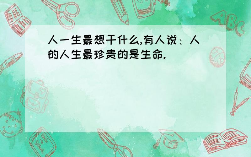 人一生最想干什么,有人说：人的人生最珍贵的是生命.