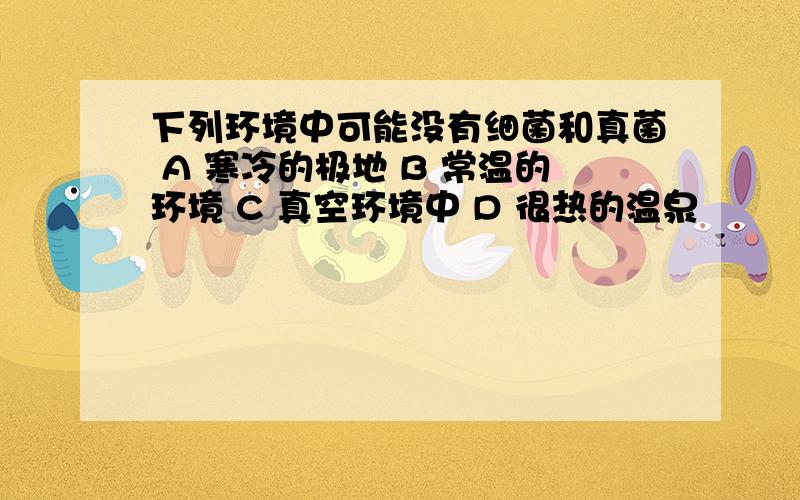 下列环境中可能没有细菌和真菌 A 寒冷的极地 B 常温的环境 C 真空环境中 D 很热的温泉