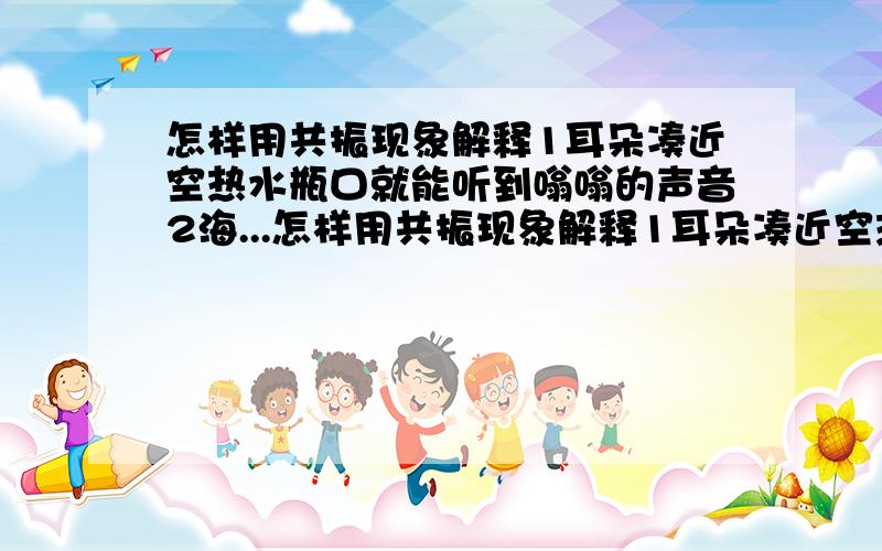 怎样用共振现象解释1耳朵凑近空热水瓶口就能听到嗡嗡的声音2海...怎样用共振现象解释1耳朵凑近空热水瓶口就能听到嗡嗡的声音2海上风暴引起强烈的震动所产生的次声波使海员丧命