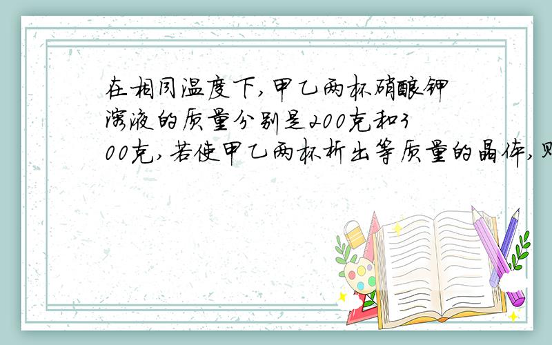 在相同温度下,甲乙两杯硝酸钾溶液的质量分别是200克和300克,若使甲乙两杯析出等质量的晶体,则改变的条件A 甲乙两杯都降温至10摄氏度,B甲乙两杯蒸发等质量的水