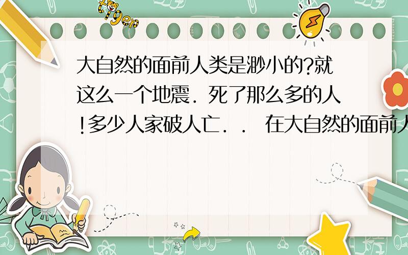 大自然的面前人类是渺小的?就这么一个地震．死了那么多的人!多少人家破人亡．． 在大自然的面前人类是渺小的．．