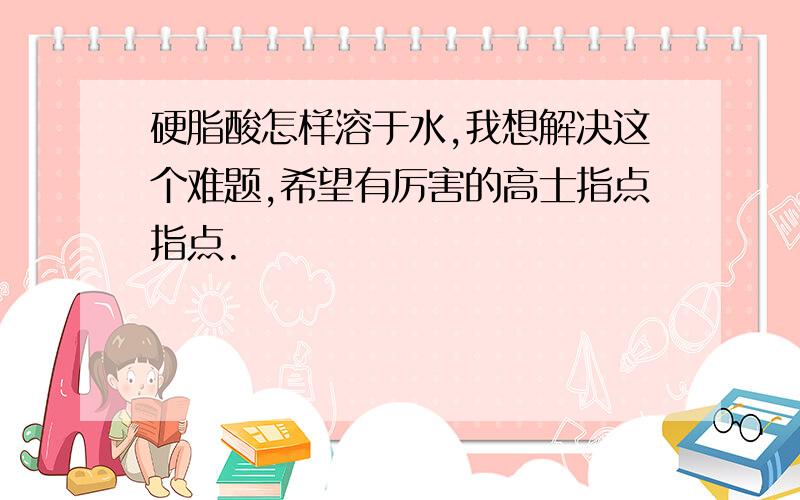 硬脂酸怎样溶于水,我想解决这个难题,希望有厉害的高士指点指点.