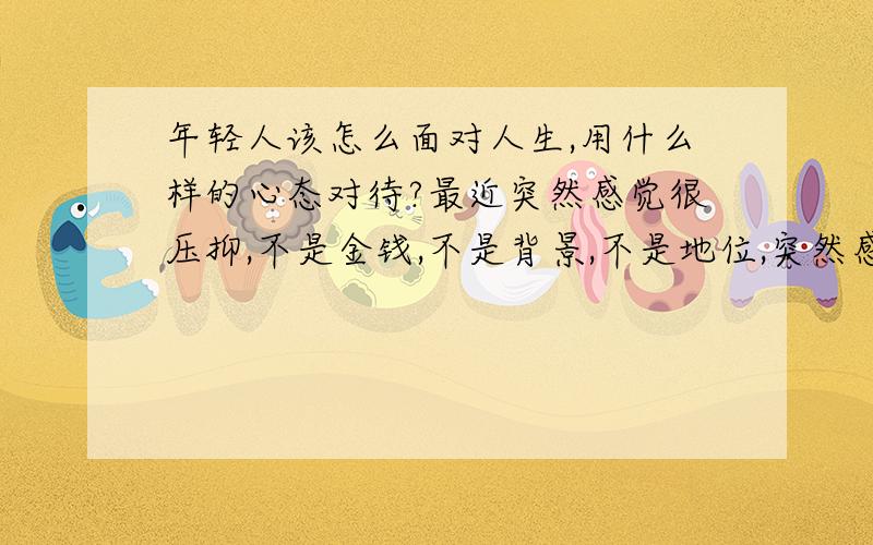 年轻人该怎么面对人生,用什么样的心态对待?最近突然感觉很压抑,不是金钱,不是背景,不是地位,突然感觉到很大的压力,怎么去对待?请比较有经验的朋友回答一下,调侃的朋友就算了,