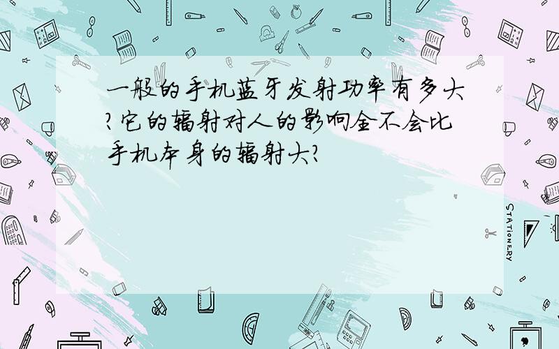 一般的手机蓝牙发射功率有多大?它的辐射对人的影响全不会比手机本身的辐射大?