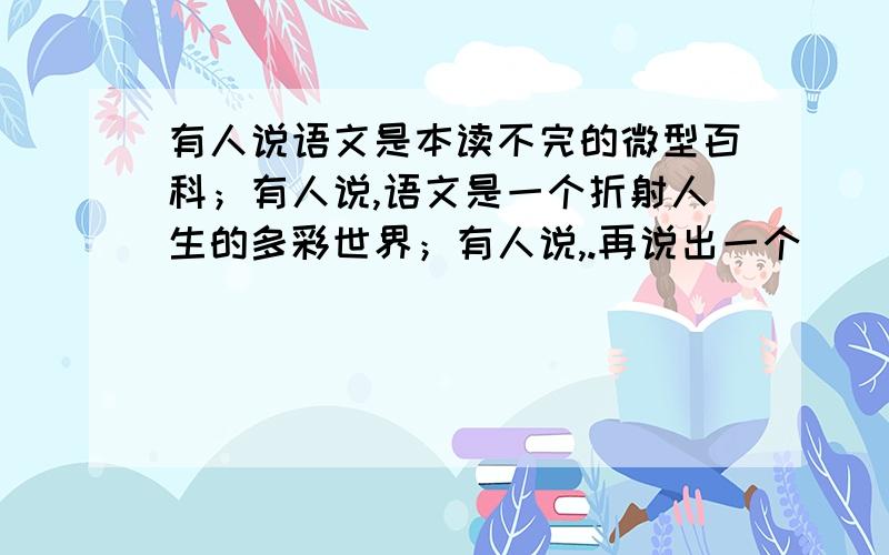 有人说语文是本读不完的微型百科；有人说,语文是一个折射人生的多彩世界；有人说,.再说出一个