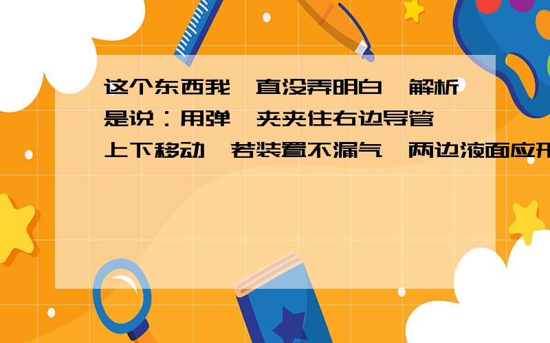 这个东西我一直没弄明白,解析是说：用弹簧夹夹住右边导管,上下移动,若装置不漏气,两边液面应形成一定的高度差,而图示两端液面相平,说明装置漏气；有两个疑问：1.上下移动的是哪一部