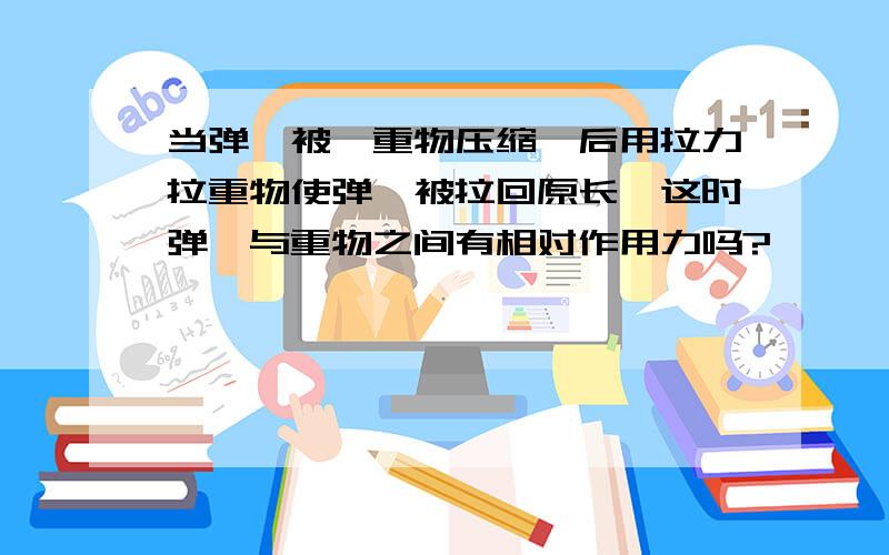 当弹簧被一重物压缩,后用拉力拉重物使弹簧被拉回原长,这时弹簧与重物之间有相对作用力吗?