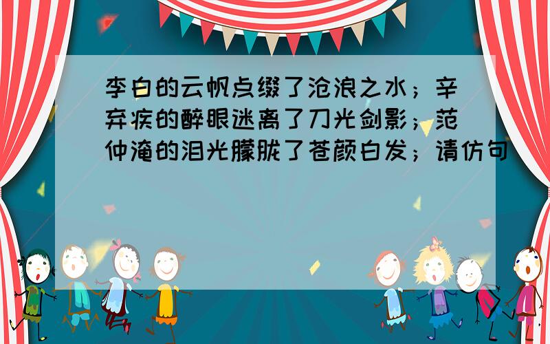 李白的云帆点缀了沧浪之水；辛弃疾的醉眼迷离了刀光剑影；范仲淹的泪光朦胧了苍颜白发；请仿句