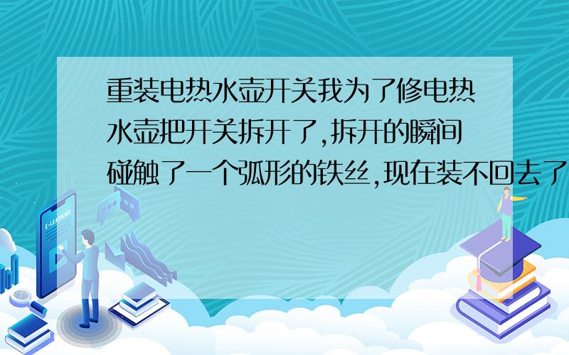 重装电热水壶开关我为了修电热水壶把开关拆开了,拆开的瞬间碰触了一个弧形的铁丝,现在装不回去了,希望懂得朋友帮忙说下应该装在什么位置,下面有图第一张是蹦出来的铁环和原本它上面