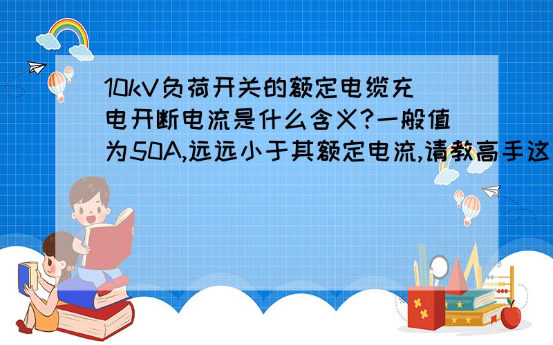 10kV负荷开关的额定电缆充电开断电流是什么含义?一般值为50A,远远小于其额定电流,请教高手这一技术参数是什么含义?