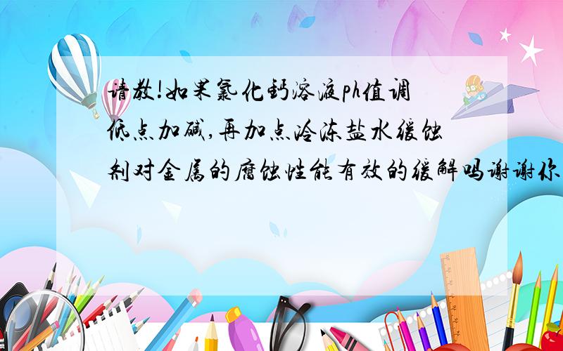 请教!如果氯化钙溶液ph值调低点加碱,再加点冷冻盐水缓蚀剂对金属的腐蚀性能有效的缓解吗谢谢你了麻烦说下