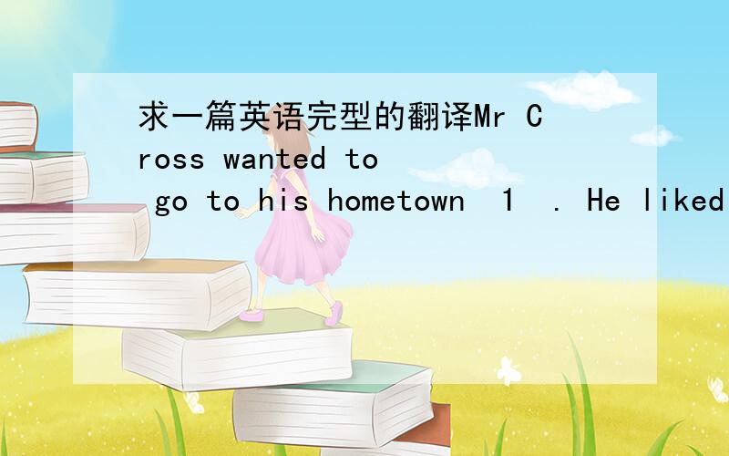 求一篇英语完型的翻译Mr Cross wanted to go to his hometown  1  . He liked to sit beside a window when he was flying. So he  2 a window seat when he got in the plane. He found that all of them were taken  3   one. There was a soldier sitting