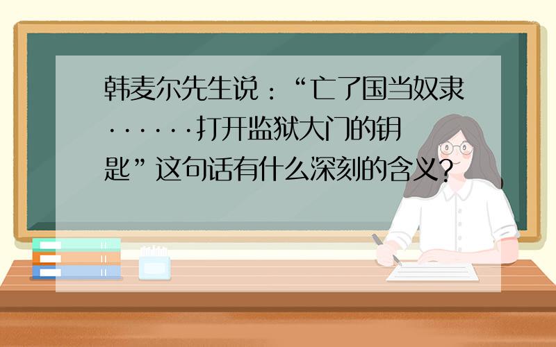 韩麦尔先生说：“亡了国当奴隶······打开监狱大门的钥匙”这句话有什么深刻的含义?