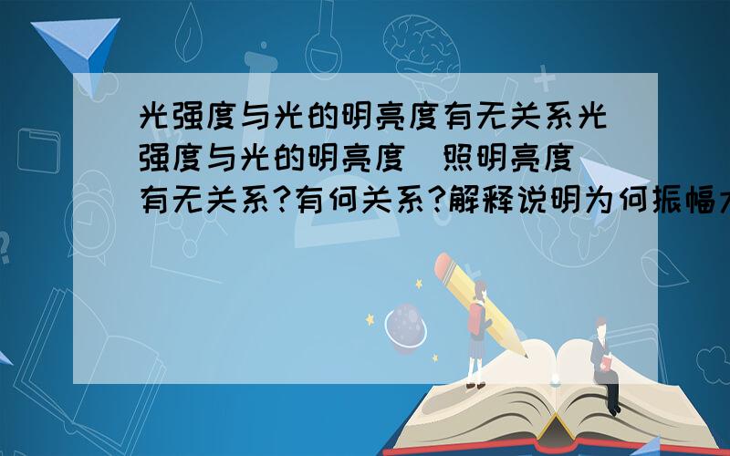 光强度与光的明亮度有无关系光强度与光的明亮度（照明亮度）有无关系?有何关系?解释说明为何振幅大 光就会很明亮？主要是问为什么