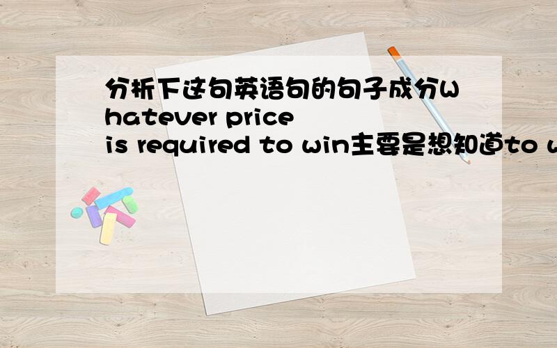 分析下这句英语句的句子成分Whatever price is required to win主要是想知道to win是什么成分,如果是补语,请说明补充的是哪个成分,并且是什么补语,如果是状语,它修饰的是什么?是什么状语?如果是定