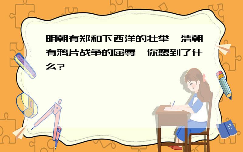 明朝有郑和下西洋的壮举,清朝有鸦片战争的屈辱,你想到了什么?