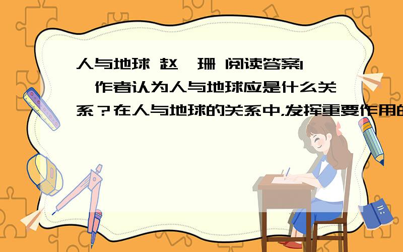 人与地球 赵鑫珊 阅读答案1、作者认为人与地球应是什么关系？在人与地球的关系中，发挥重要作用的是什么？2、用文中原话概括作者的那个故事。3、本文中的说明有什么作用？4、品味作