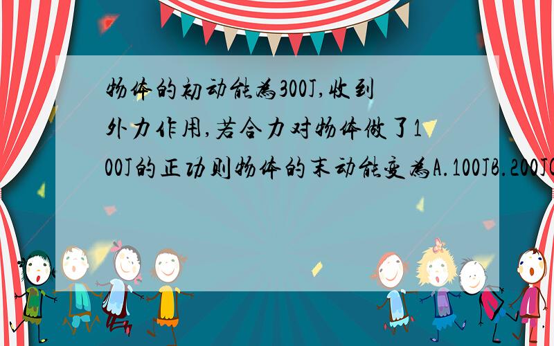 物体的初动能为300J,收到外力作用,若合力对物体做了100J的正功则物体的末动能变为A.100JB.200JC.300JD.400J